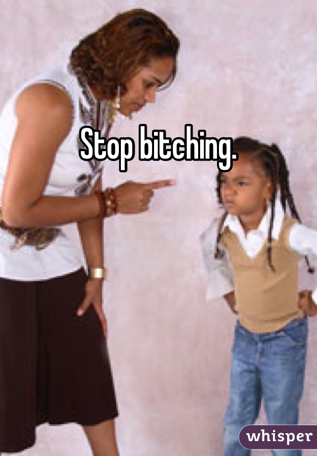 Stop bitching.