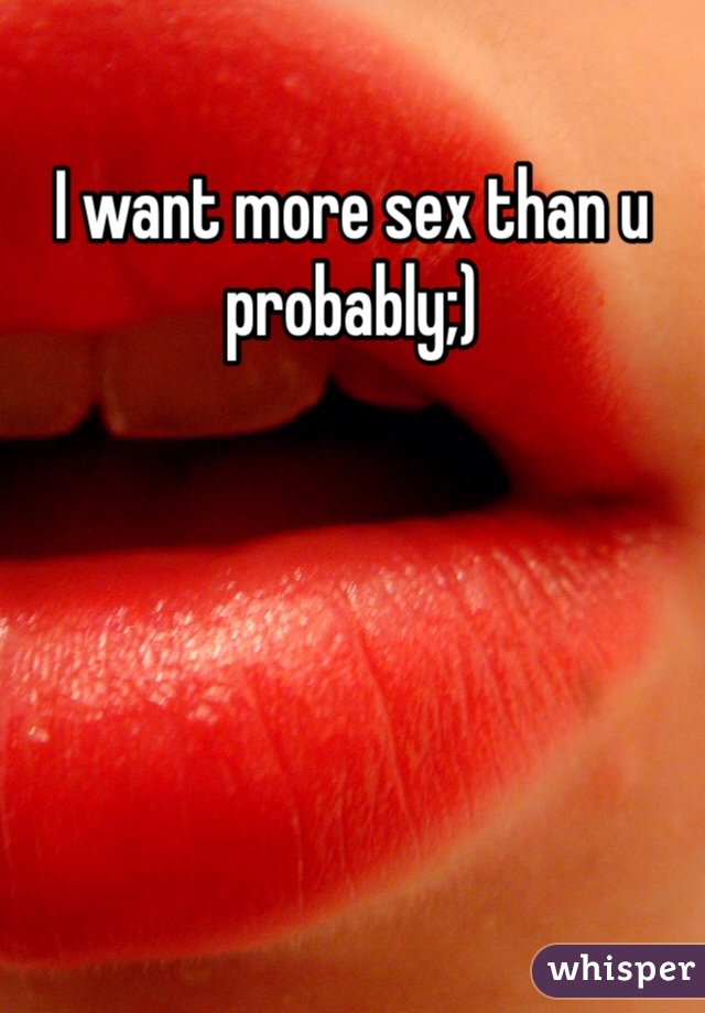 I want more sex than u probably;)