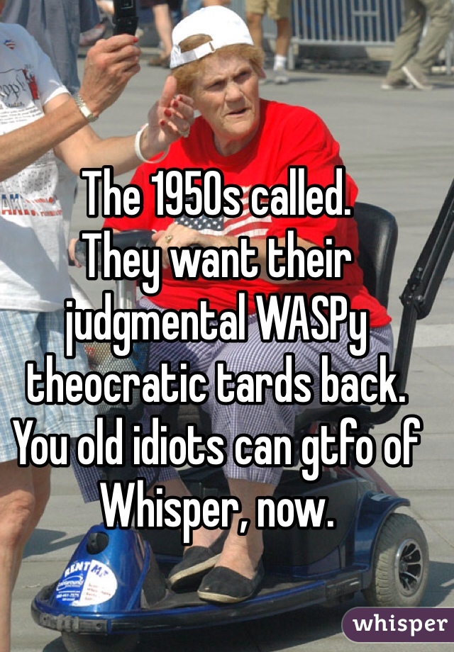 The 1950s called.
They want their judgmental WASPy theocratic tards back. You old idiots can gtfo of Whisper, now.  