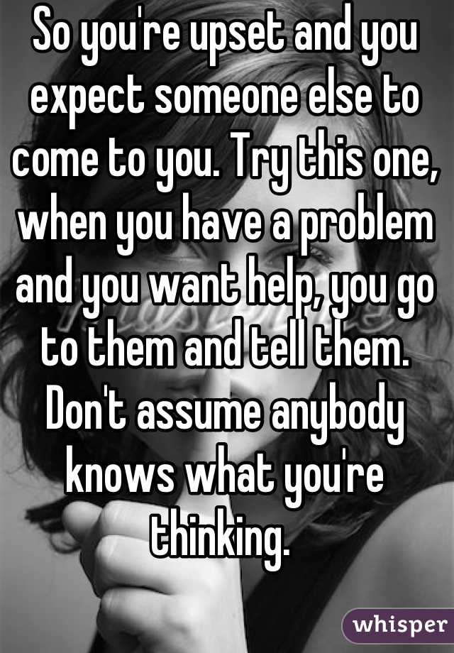 So you're upset and you expect someone else to come to you. Try this one, when you have a problem and you want help, you go to them and tell them. Don't assume anybody knows what you're thinking. 