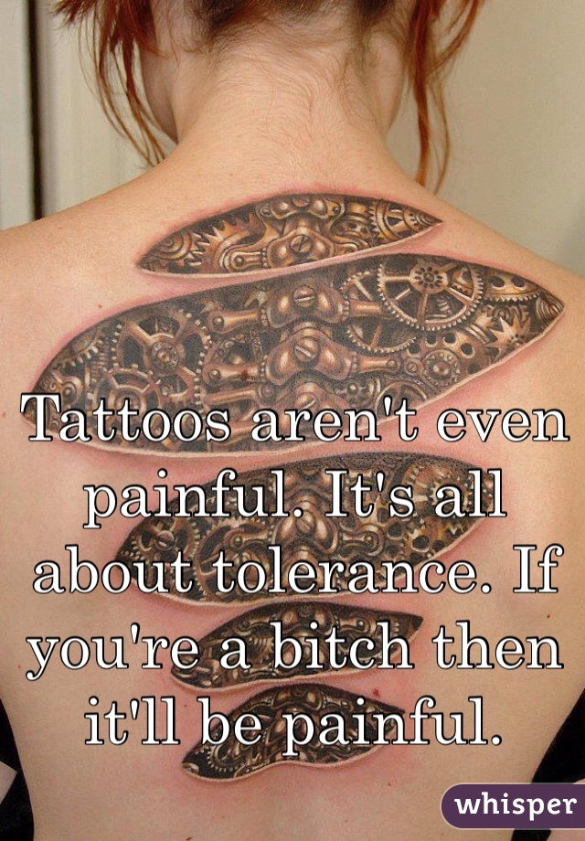 Tattoos aren't even painful. It's all about tolerance. If you're a bitch then it'll be painful.