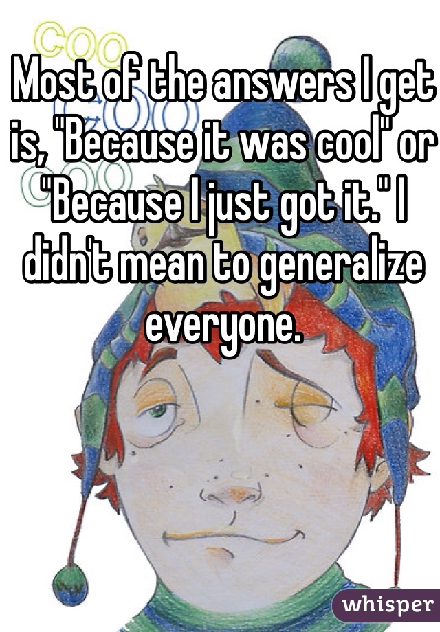 Most of the answers I get is, "Because it was cool" or "Because I just got it." I didn't mean to generalize everyone.