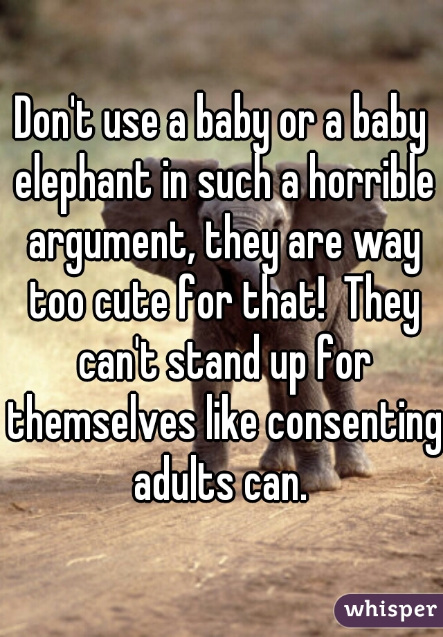 Don't use a baby or a baby elephant in such a horrible argument, they are way too cute for that!  They can't stand up for themselves like consenting adults can. 