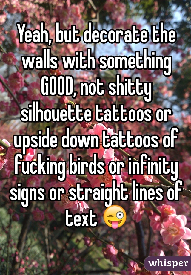 Yeah, but decorate the walls with something GOOD, not shitty silhouette tattoos or upside down tattoos of fucking birds or infinity signs or straight lines of text 😜