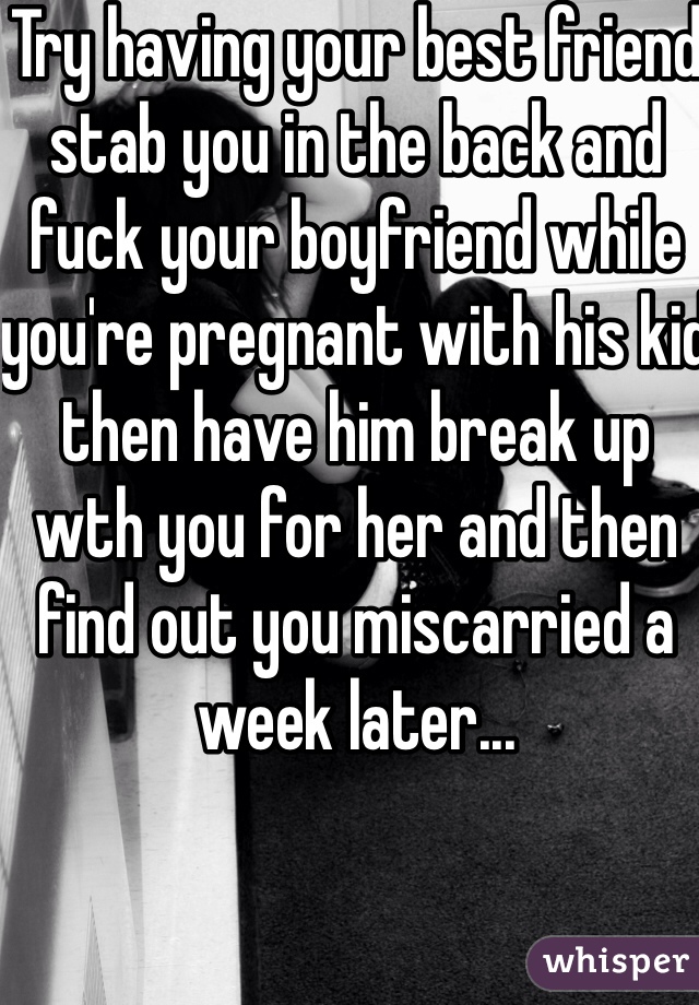 Try having your best friend stab you in the back and fuck your boyfriend while you're pregnant with his kid then have him break up wth you for her and then find out you miscarried a week later...