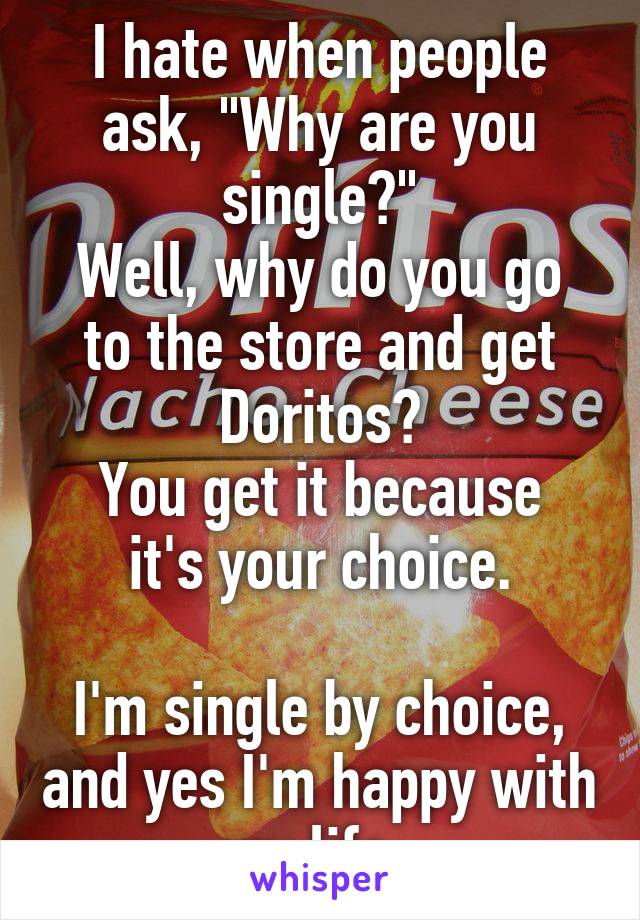 I hate when people ask, "Why are you single?"
Well, why do you go to the store and get Doritos?
You get it because it's your choice.

I'm single by choice, and yes I'm happy with my life. 