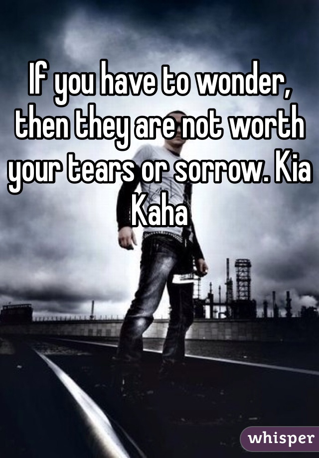 If you have to wonder, then they are not worth your tears or sorrow. Kia Kaha