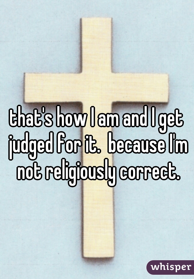 that's how I am and I get judged for it.  because I'm not religiously correct.