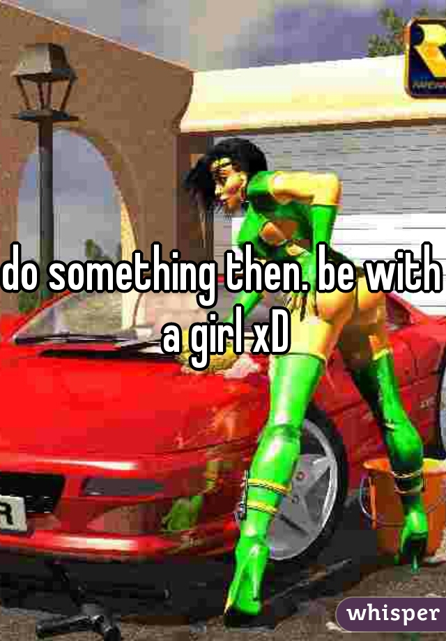 do something then. be with a girl xD
