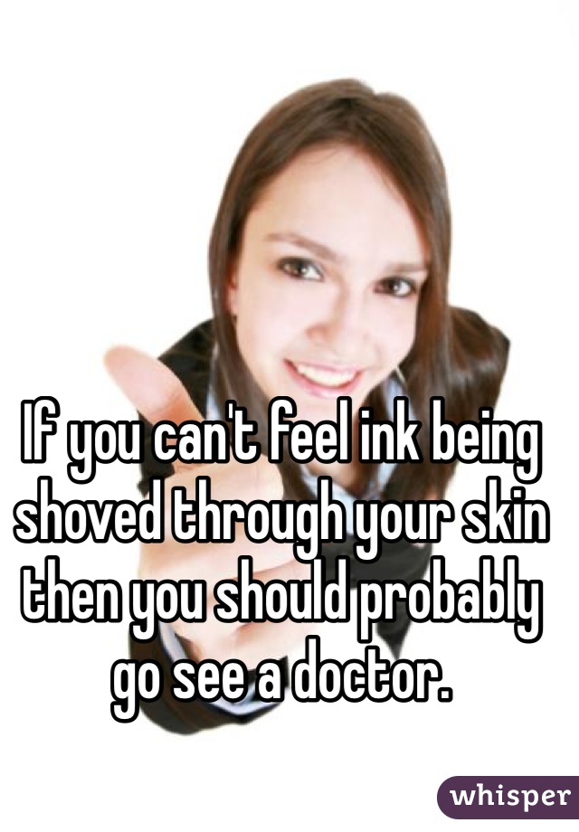 If you can't feel ink being shoved through your skin then you should probably go see a doctor.