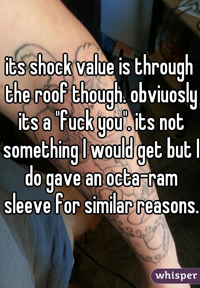 its shock value is through the roof though. obviuosly its a "fuck you". its not something I would get but I do gave an octa-ram sleeve for similar reasons.