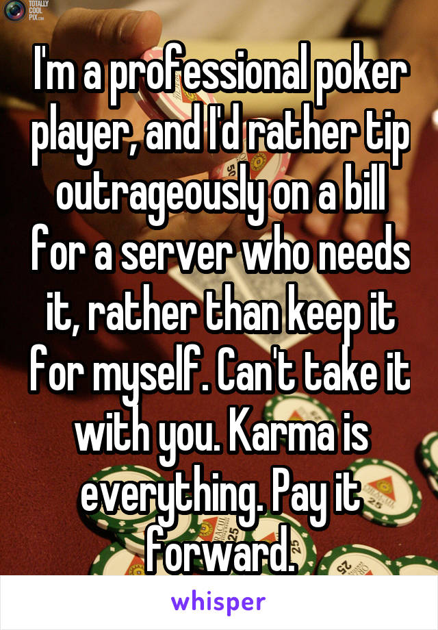 I'm a professional poker player, and I'd rather tip outrageously on a bill for a server who needs it, rather than keep it for myself. Can't take it with you. Karma is everything. Pay it forward.