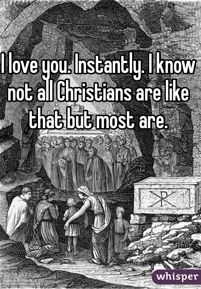 I love you. Instantly. I know not all Christians are like that but most are. 