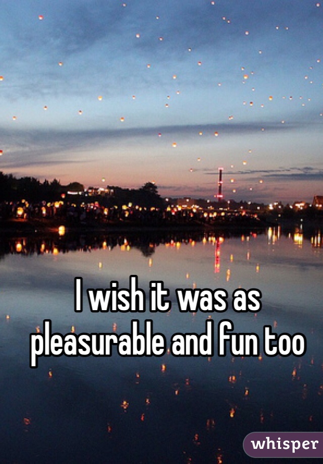 I wish it was as pleasurable and fun too