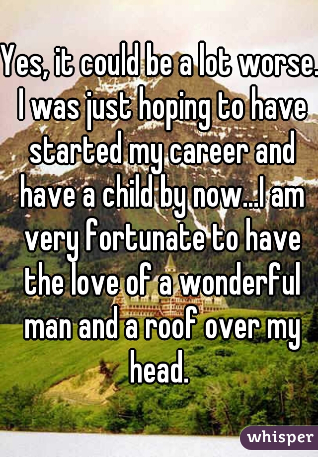 Yes, it could be a lot worse. I was just hoping to have started my career and have a child by now...I am very fortunate to have the love of a wonderful man and a roof over my head. 