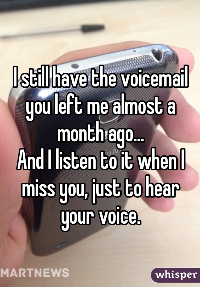 I still have the voicemail you left me almost a month ago... 
And I listen to it when I miss you, just to hear your voice.