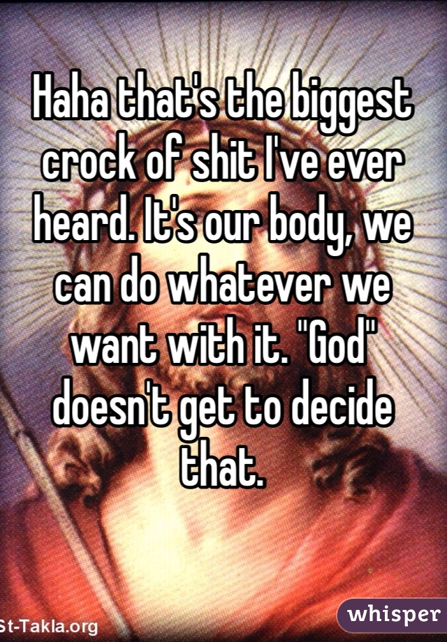 Haha that's the biggest crock of shit I've ever heard. It's our body, we can do whatever we want with it. "God" doesn't get to decide that.