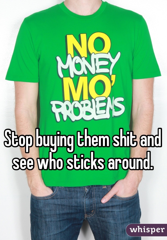Stop buying them shit and see who sticks around. 