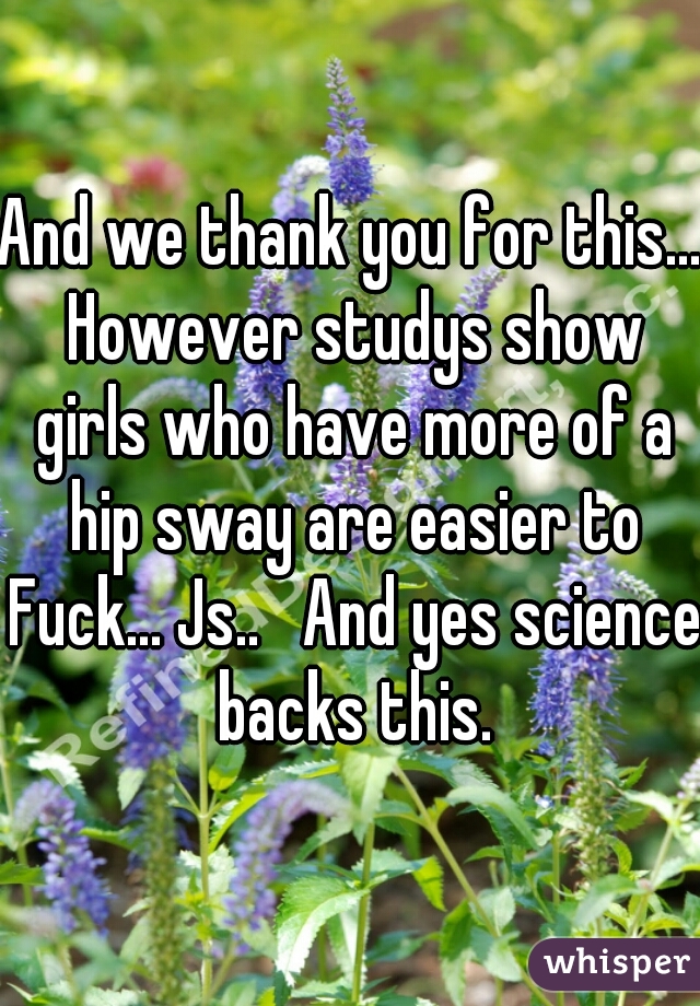 And we thank you for this... However studys show girls who have more of a hip sway are easier to Fuck... Js..   And yes science backs this.