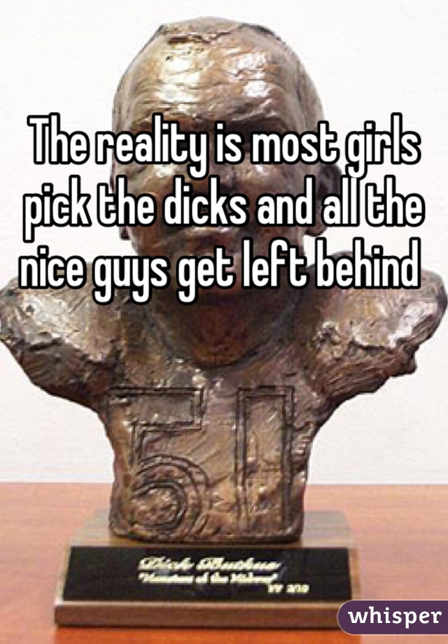 The reality is most girls pick the dicks and all the nice guys get left behind 