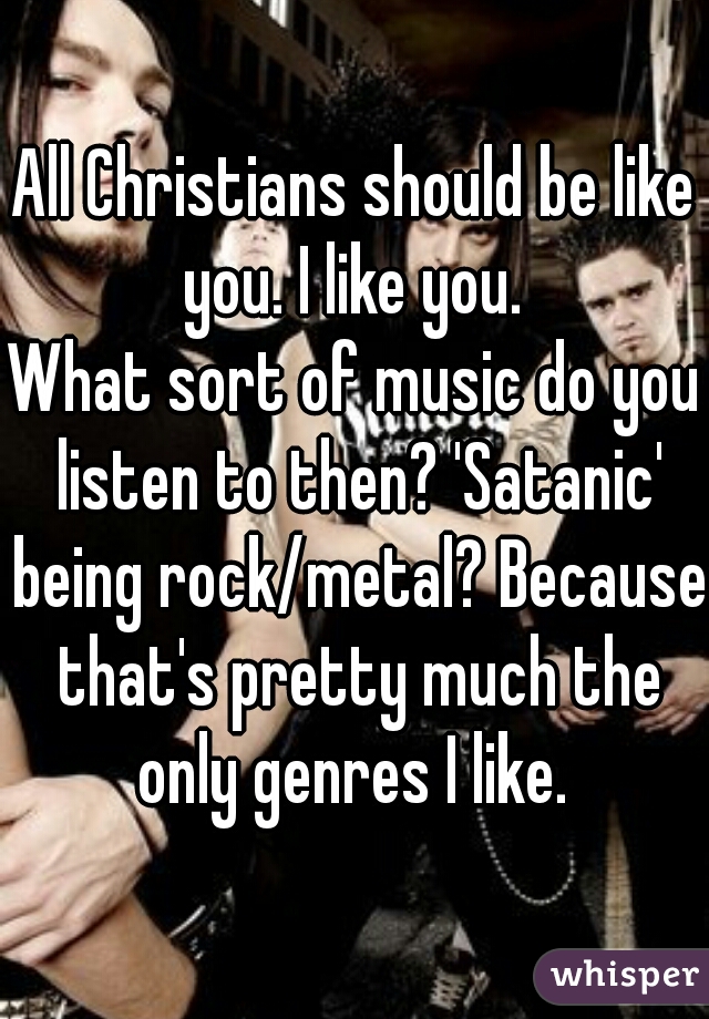 All Christians should be like you. I like you. 
What sort of music do you listen to then? 'Satanic' being rock/metal? Because that's pretty much the only genres I like. 