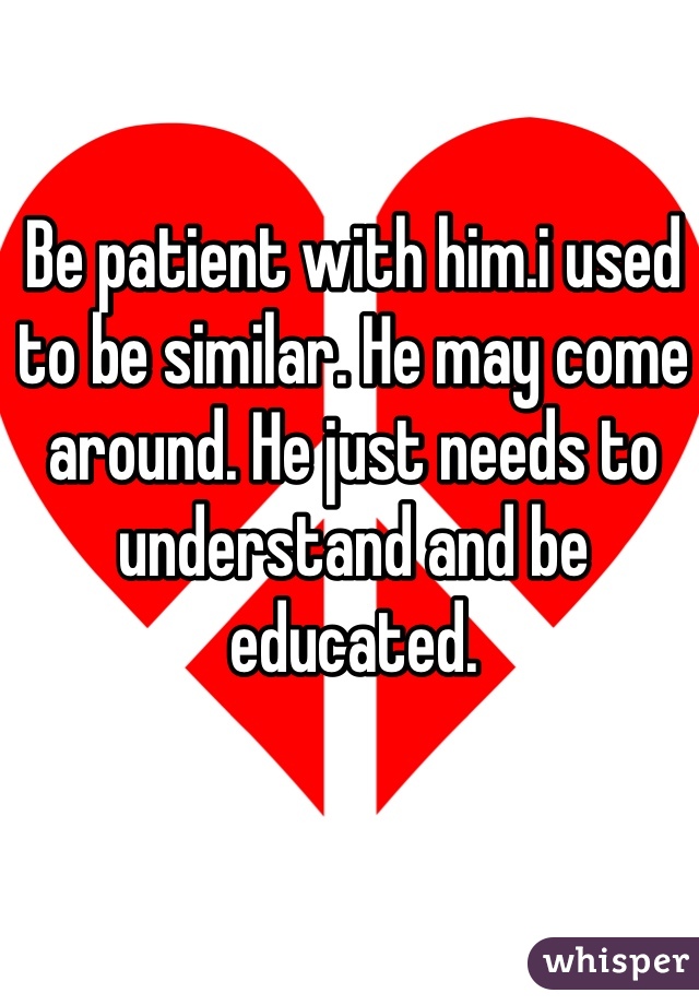 Be patient with him.i used to be similar. He may come around. He just needs to understand and be educated.