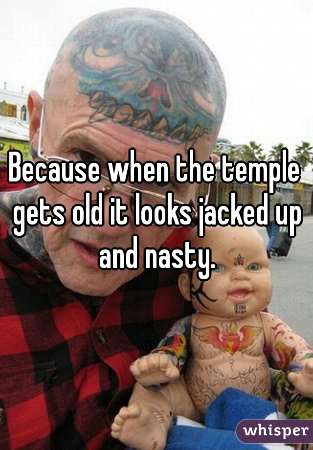 Because when the temple gets old it looks jacked up and nasty.
