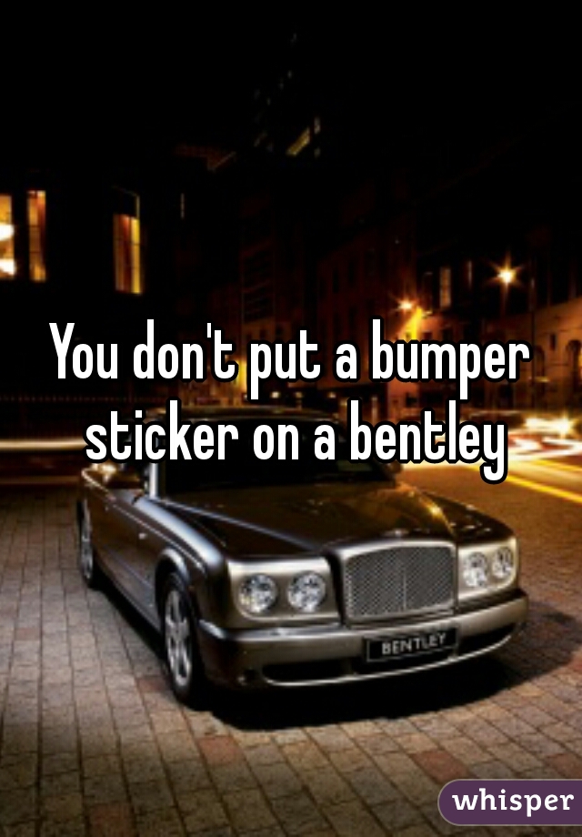 You don't put a bumper sticker on a bentley