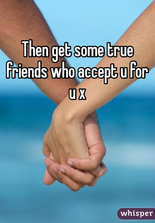 Then get some true friends who accept u for u x