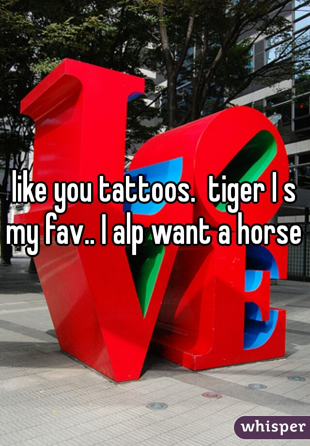 like you tattoos.  tiger I s my fav.. I alp want a horse 