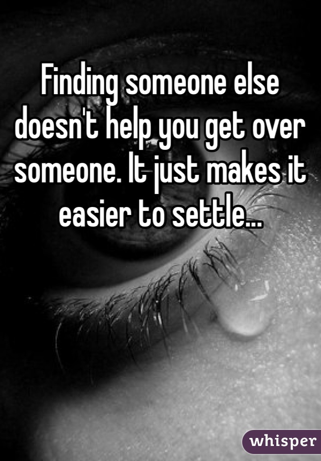 Finding someone else doesn't help you get over someone. It just makes it easier to settle... 
