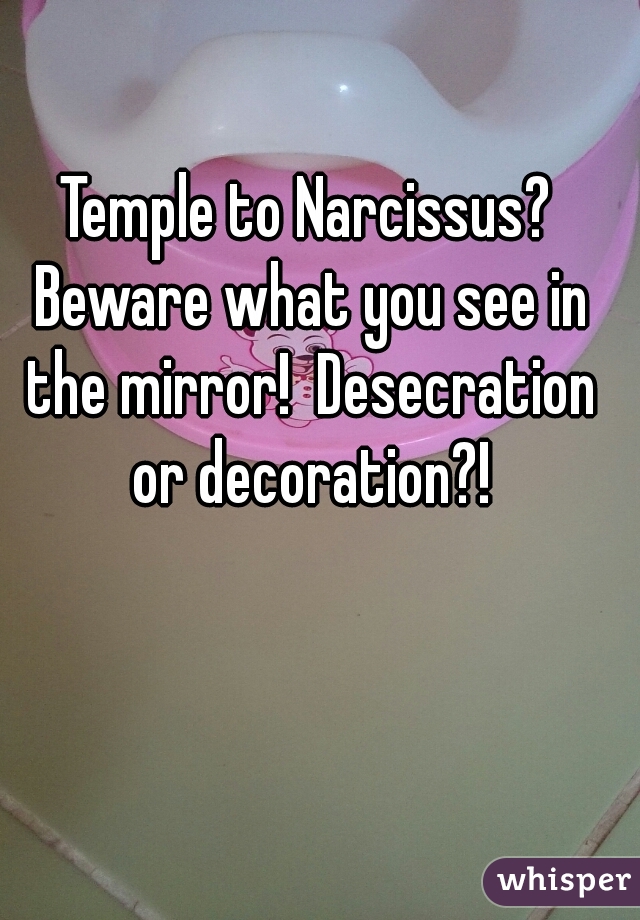 Temple to Narcissus? Beware what you see in the mirror!  Desecration or decoration?!