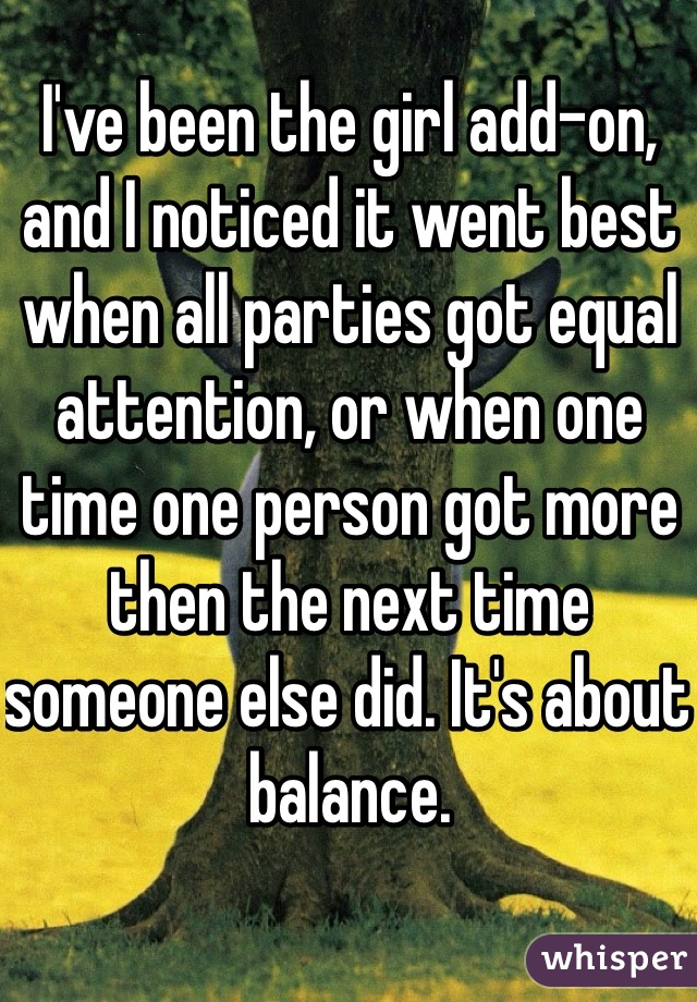I've been the girl add-on, and I noticed it went best when all parties got equal attention, or when one time one person got more then the next time someone else did. It's about balance.