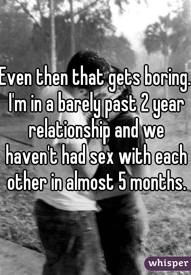 Even then that gets boring. I'm in a barely past 2 year relationship and we haven't had sex with each other in almost 5 months.