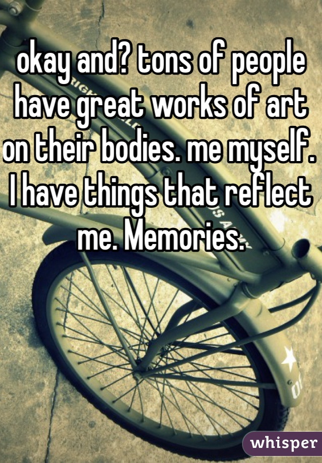 okay and? tons of people have great works of art on their bodies. me myself. I have things that reflect me. Memories.