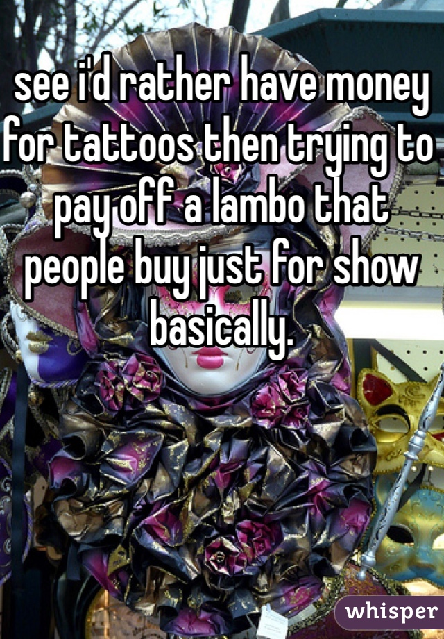 see i'd rather have money for tattoos then trying to pay off a lambo that people buy just for show basically.
