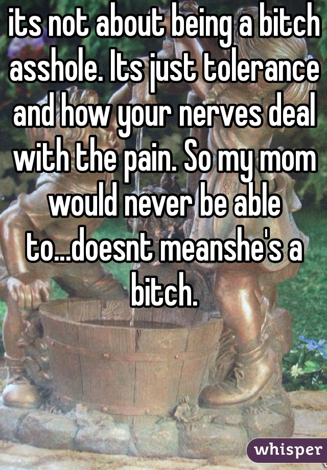 its not about being a bitch asshole. Its just tolerance and how your nerves deal with the pain. So my mom would never be able to...doesnt meanshe's a bitch.