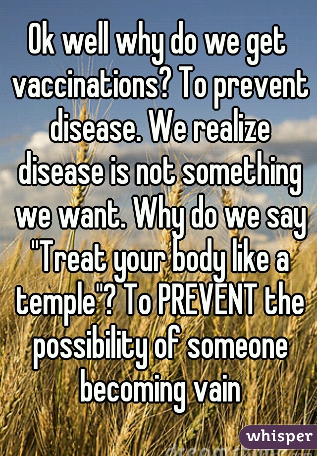 Ok well why do we get vaccinations? To prevent disease. We realize disease is not something we want. Why do we say "Treat your body like a temple"? To PREVENT the possibility of someone becoming vain