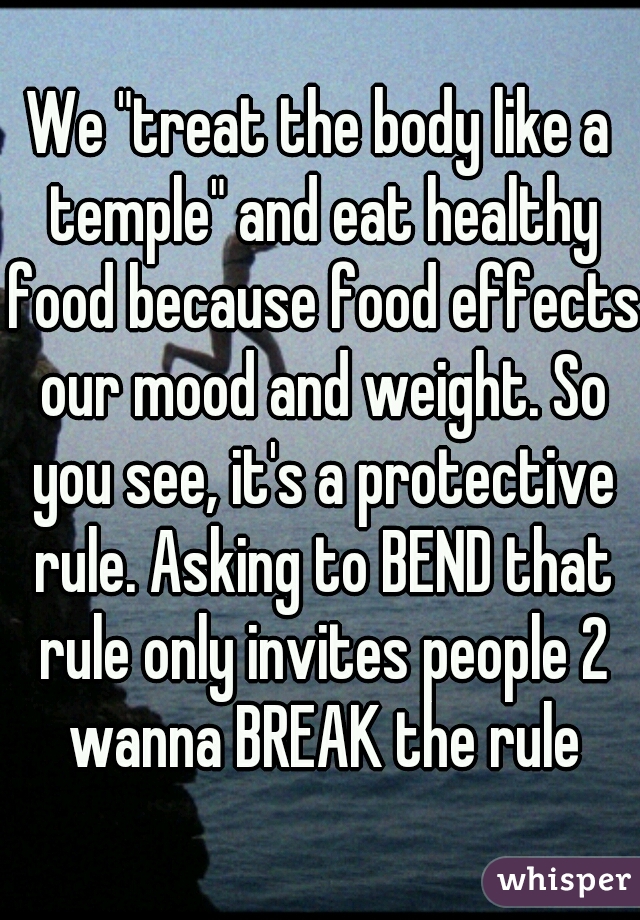 We "treat the body like a temple" and eat healthy food because food effects our mood and weight. So you see, it's a protective rule. Asking to BEND that rule only invites people 2 wanna BREAK the rule