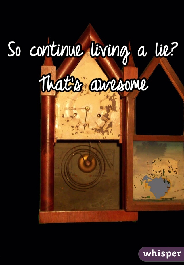 So continue living a lie? That's awesome