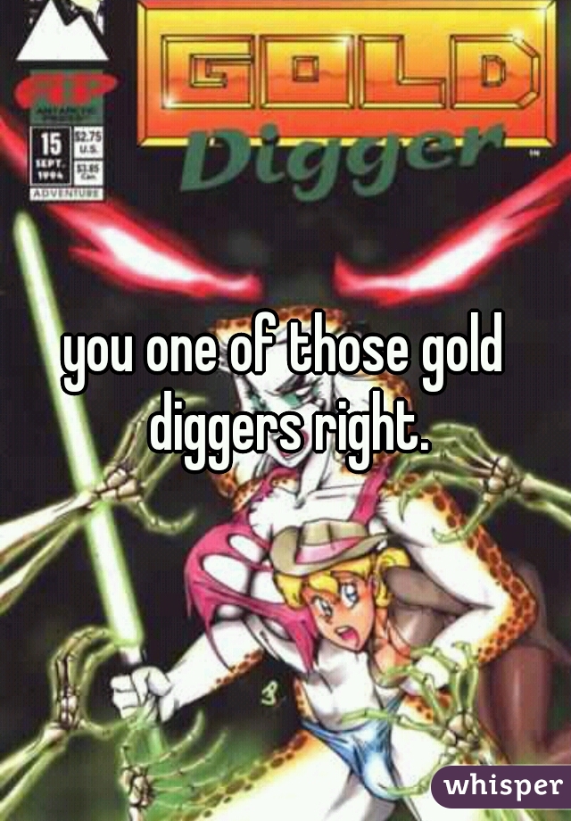 you one of those gold diggers right.