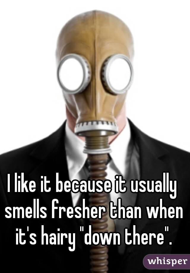 I like it because it usually smells fresher than when it's hairy "down there".