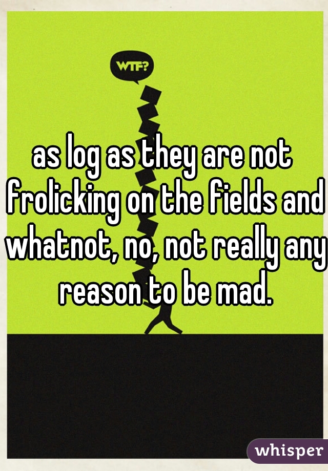 as log as they are not frolicking on the fields and whatnot, no, not really any reason to be mad.