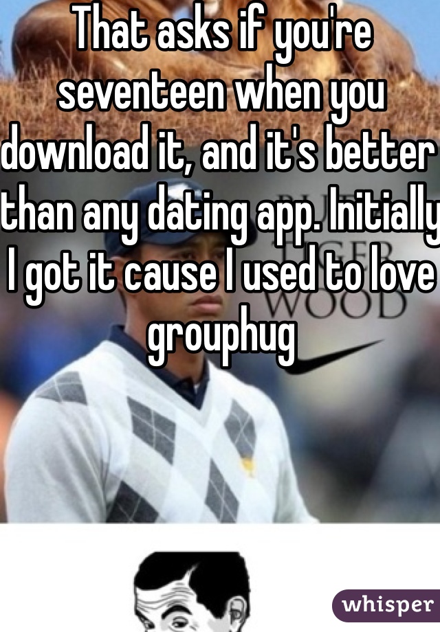 That asks if you're seventeen when you download it, and it's better than any dating app. Initially I got it cause I used to love grouphug