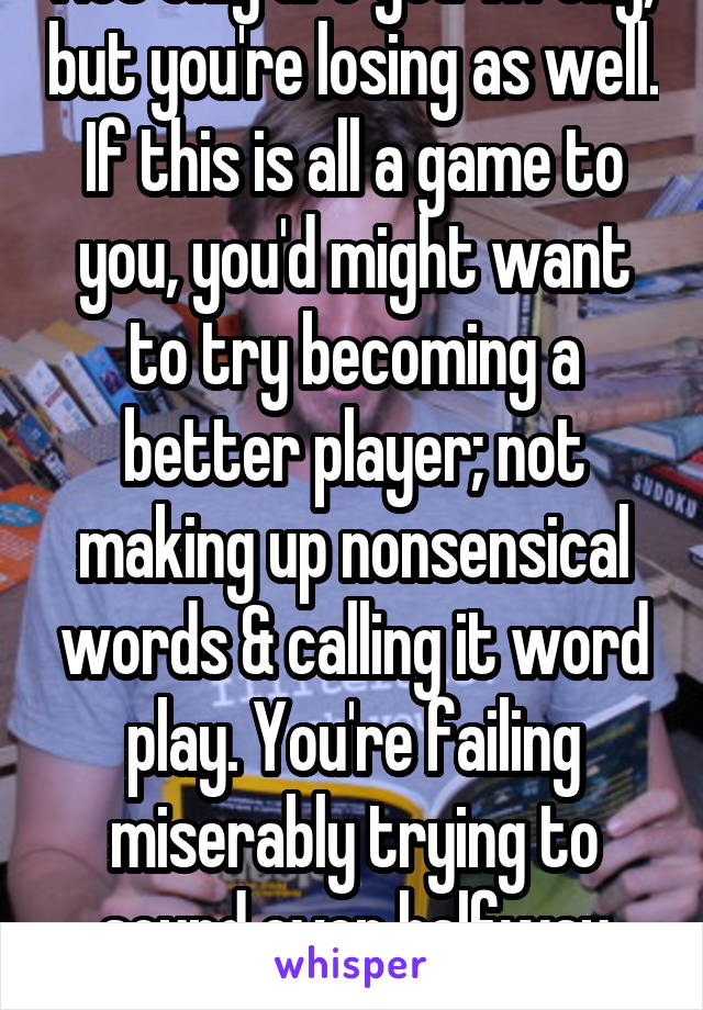 Not only are you wrong, but you're losing as well. If this is all a game to you, you'd might want to try becoming a better player; not making up nonsensical words & calling it word play. You're failing miserably trying to sound even halfway intelligent. Pitiful.