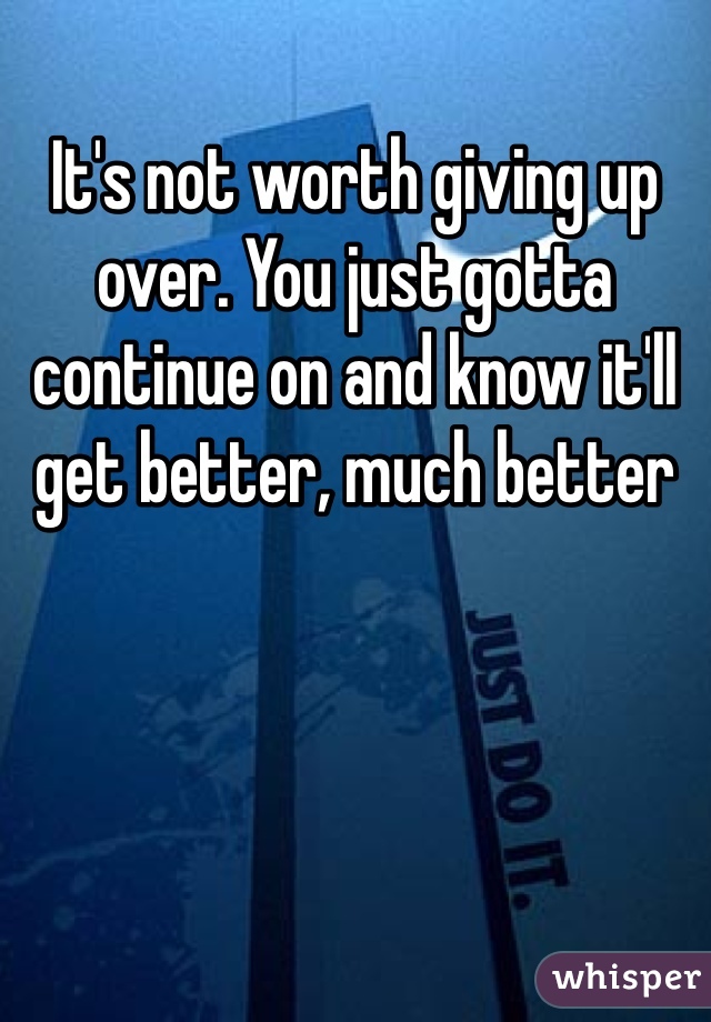 It's not worth giving up over. You just gotta continue on and know it'll get better, much better 