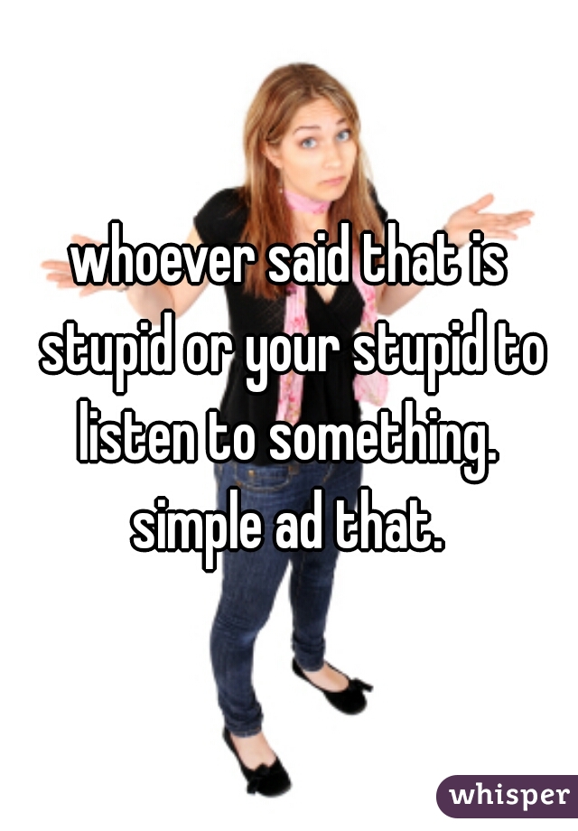 whoever said that is stupid or your stupid to listen to something.  simple ad that. 