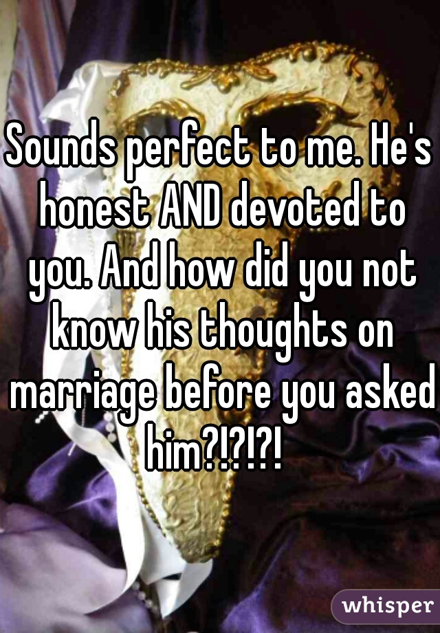 Sounds perfect to me. He's honest AND devoted to you. And how did you not know his thoughts on marriage before you asked him?!?!?!  