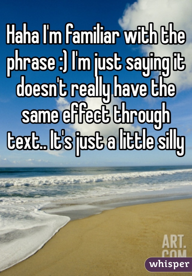 Haha I'm familiar with the phrase :) I'm just saying it doesn't really have the same effect through text.. It's just a little silly 