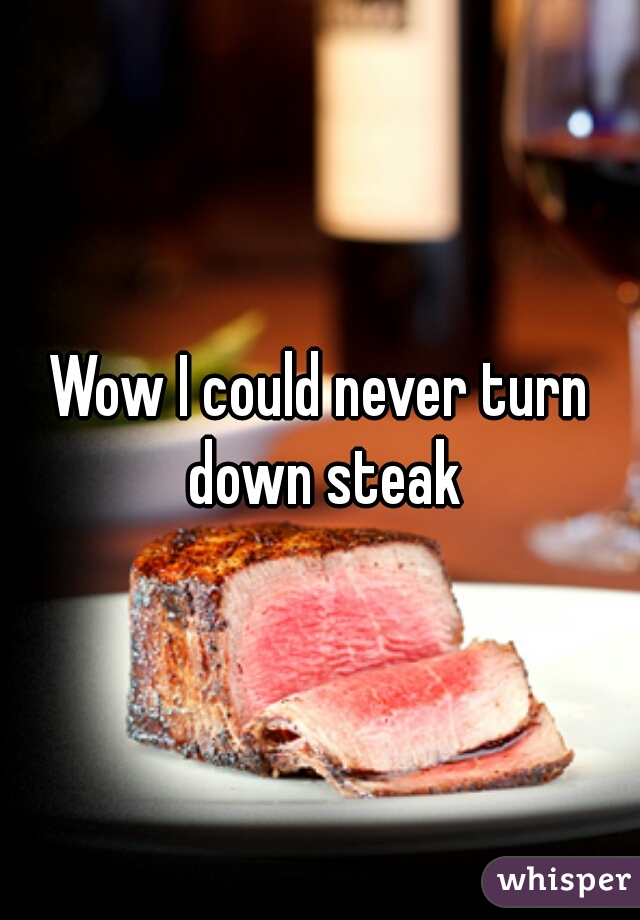 Wow I could never turn down steak
